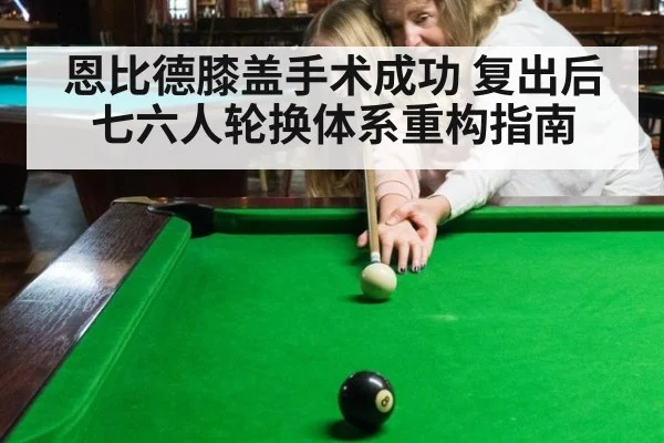恩比德膝盖手术成功 复出后七六人轮换体系重构指南