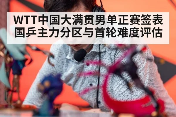 WTT中国大满贯男单正赛签表 国乒主力分区与首轮难度评估