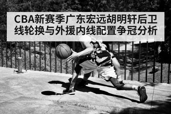 CBA新赛季广东宏远胡明轩后卫线轮换与外援内线配置争冠分析