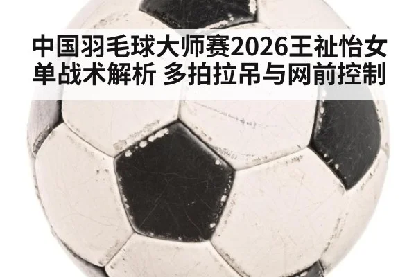 中国羽毛球大师赛2026王祉怡女单战术解析 多拍拉吊与网前控制